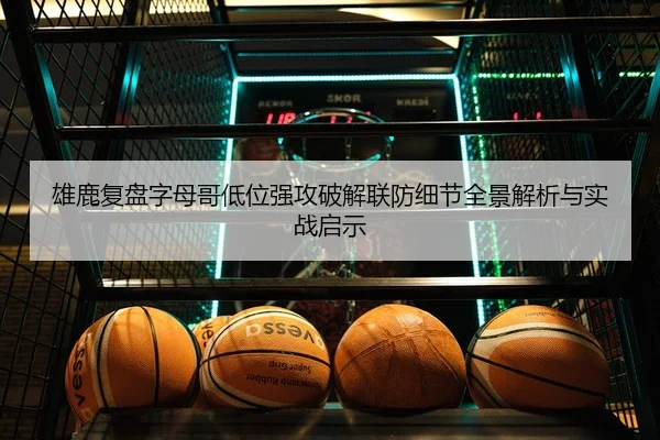 雄鹿复盘字母哥低位强攻破解联防细节全景解析与实战启示