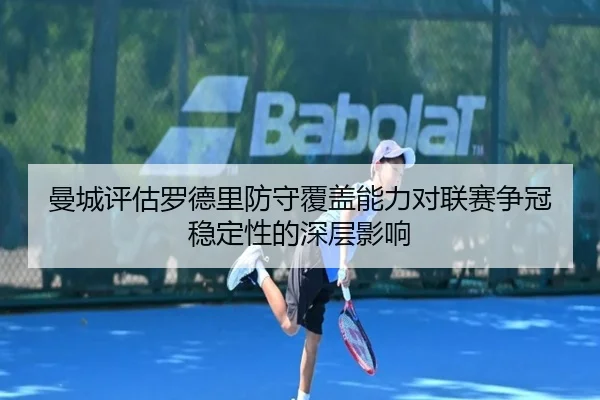 曼城评估罗德里防守覆盖能力对联赛争冠稳定性的深层影响