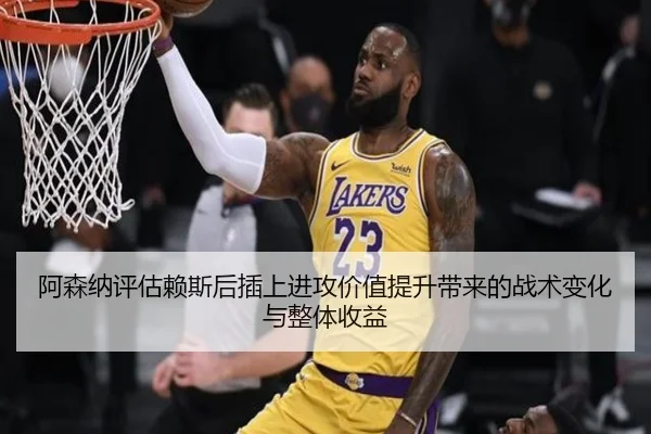 阿森纳评估赖斯后插上进攻价值提升带来的战术变化与整体收益