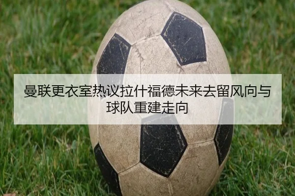 曼联更衣室热议拉什福德未来去留风向与球队重建走向
