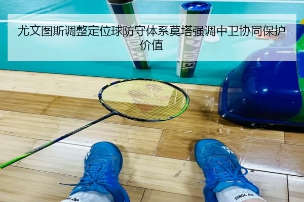 尤文图斯调整定位球防守体系莫塔强调中卫协同保护价值