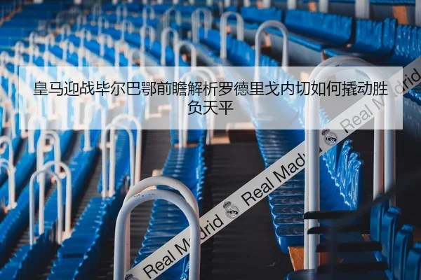 皇马迎战毕尔巴鄂前瞻解析罗德里戈内切如何撬动胜负天平
