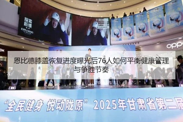 恩比德膝盖恢复进度曝光后76人如何平衡健康管理与争胜节奏